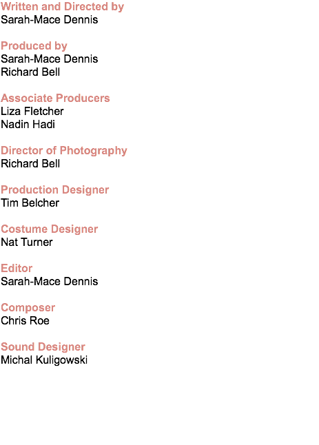 Written and Directed by Sarah-Mace Dennis Produced by Sarah-Mace Dennis
Richard Bell Associate Producers Liza Fletcher
Nadin Hadi Director of Photography Richard Bell Production Designer Tim Belcher Costume Designer Nat Turner Editor Sarah-Mace Dennis Composer Chris Roe Sound Designer Michal Kuligowski 